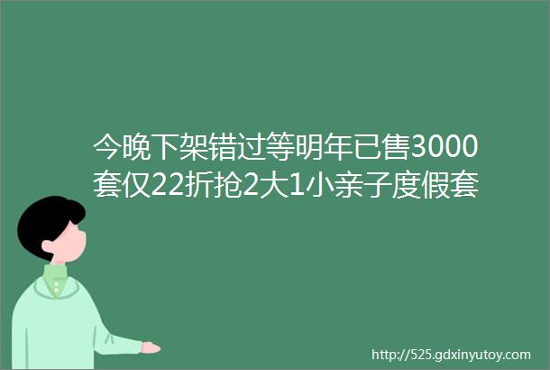 今晚下架错过等明年已售3000套仅22折抢2大1小亲子度假套餐周末不加价amp升级房型不加价全网0差评