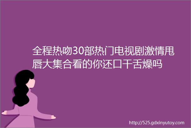 全程热吻30部热门电视剧激情甩唇大集合看的你还口干舌燥吗