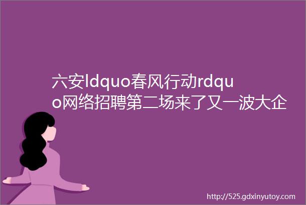 六安ldquo春风行动rdquo网络招聘第二场来了又一波大企业ldquo职rdquo等你来