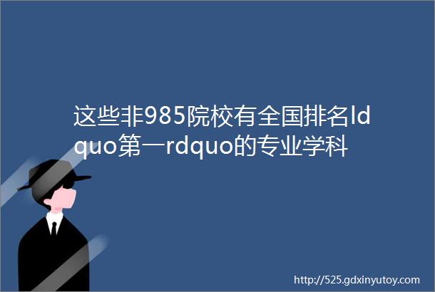 这些非985院校有全国排名ldquo第一rdquo的专业学科实力很强