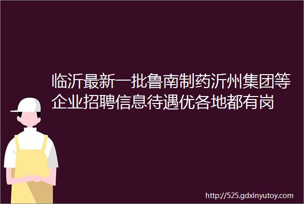 临沂最新一批鲁南制药沂州集团等企业招聘信息待遇优各地都有岗