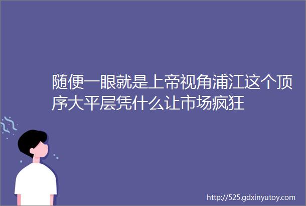 随便一眼就是上帝视角浦江这个顶序大平层凭什么让市场疯狂