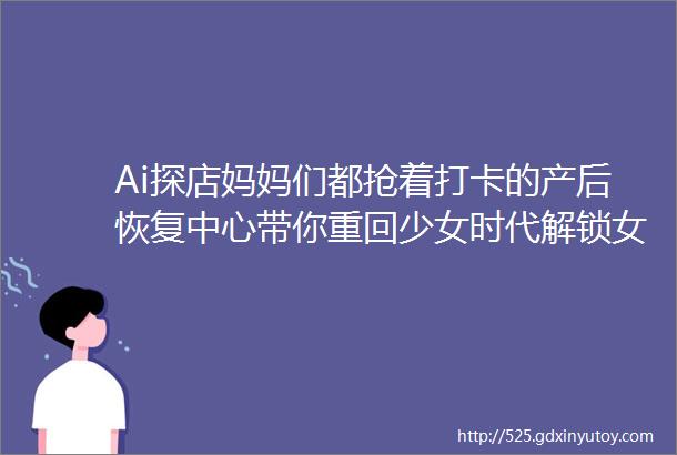 Ai探店妈妈们都抢着打卡的产后恢复中心带你重回少女时代解锁女性全生命周期修复奥秘