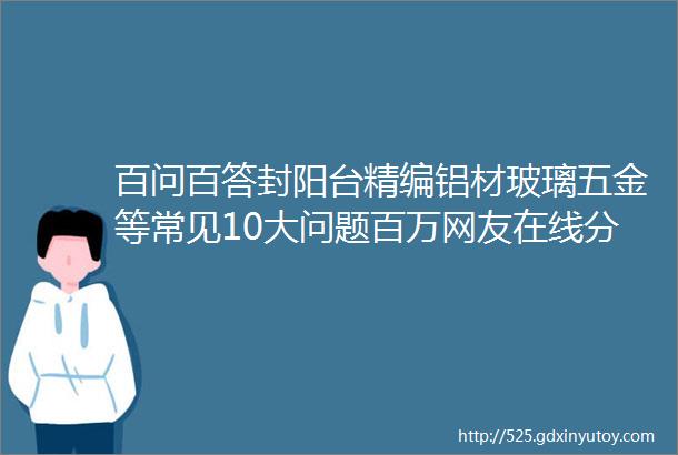 百问百答封阳台精编铝材玻璃五金等常见10大问题百万网友在线分享