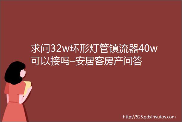 求问32w环形灯管镇流器40w可以接吗–安居客房产问答