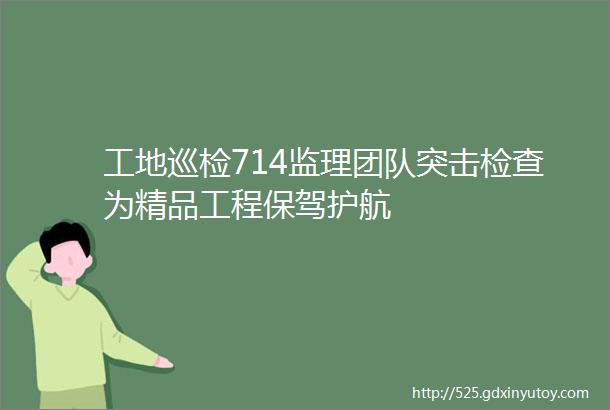 工地巡检714监理团队突击检查为精品工程保驾护航